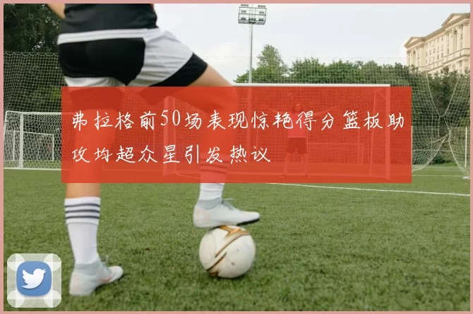 弗拉格前50场表现惊艳得分篮板助攻均超众星引发热议