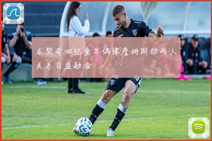东契奇回忆童年偶像詹姆斯称两人关系日益融洽
