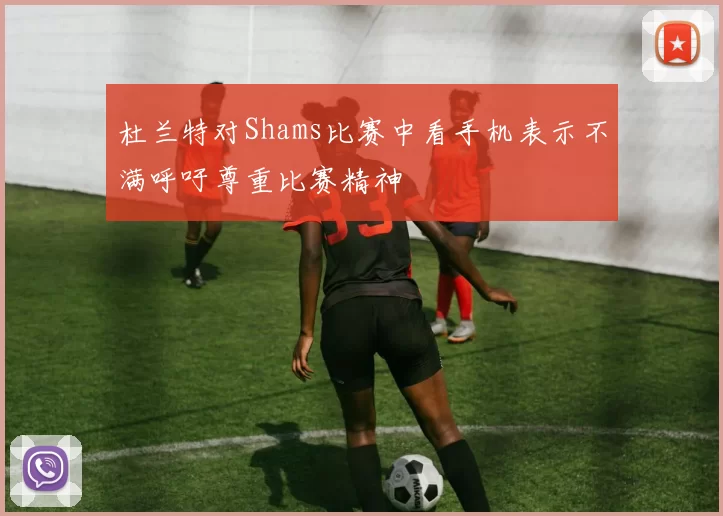 杜兰特对Shams比赛中看手机表示不满呼吁尊重比赛精神