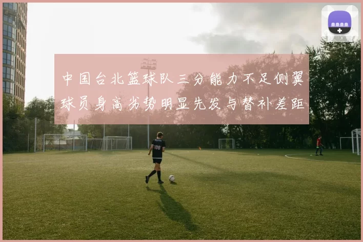 中国台北篮球队三分能力不足侧翼球员身高劣势明显先发与替补差距显著