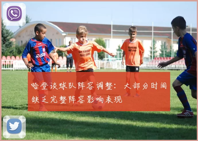 哈登谈球队阵容调整：大部分时间缺乏完整阵容影响表现