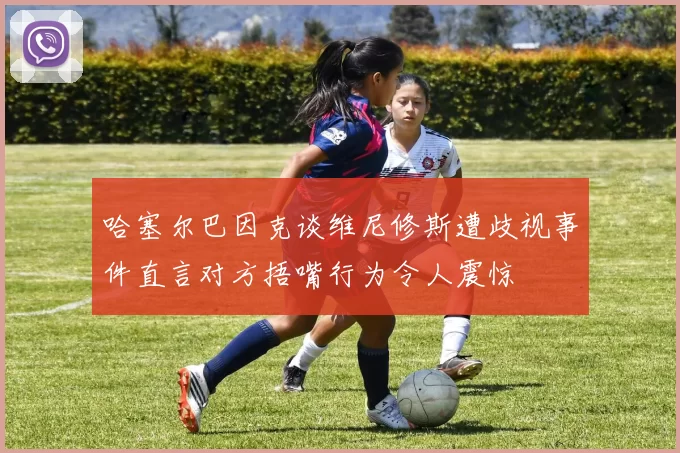 哈塞尔巴因克谈维尼修斯遭歧视事件直言对方捂嘴行为令人震惊