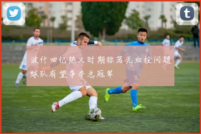 波什回忆热火时期称若无血栓问题球队有望争夺总冠军