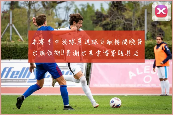 本赛季中场球员进球贡献榜揭晓费尔明领衔B费谢尔基索博紧随其后