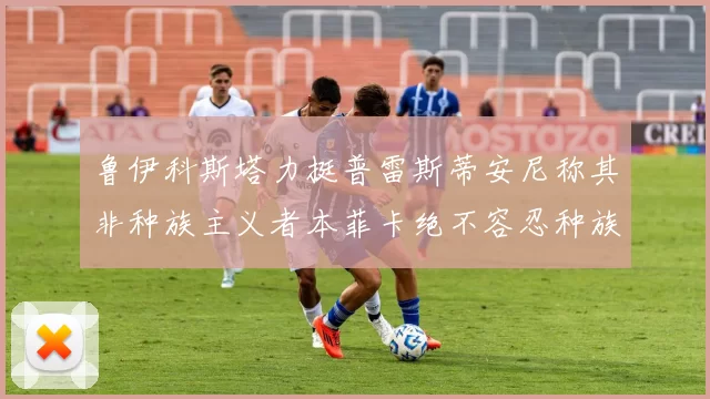 鲁伊科斯塔力挺普雷斯蒂安尼称其非种族主义者本菲卡绝不容忍种族歧视