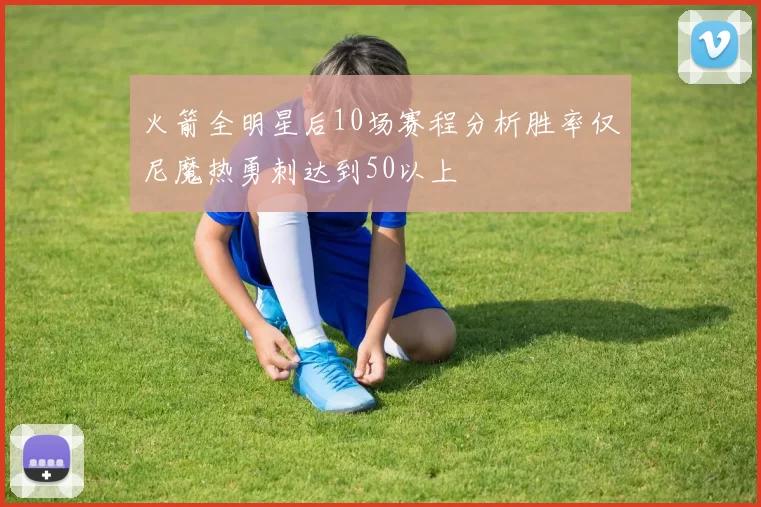 火箭全明星后10场赛程分析胜率仅尼魔热勇刺达到50以上