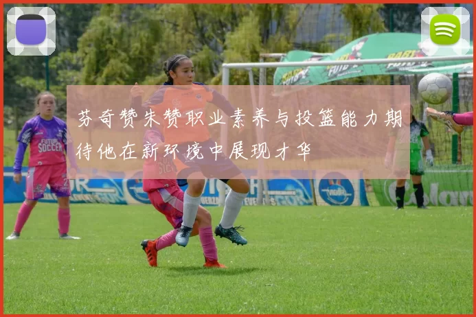 芬奇赞朱赞职业素养与投篮能力期待他在新环境中展现才华