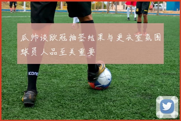 瓜帅谈欧冠抽签结果与更衣室氛围球员人品至关重要