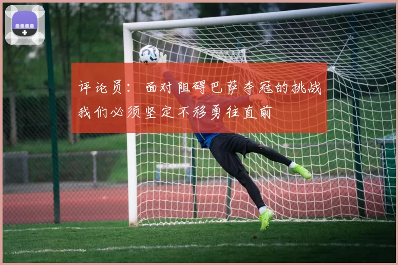 评论员：面对阻碍巴萨夺冠的挑战我们必须坚定不移勇往直前
