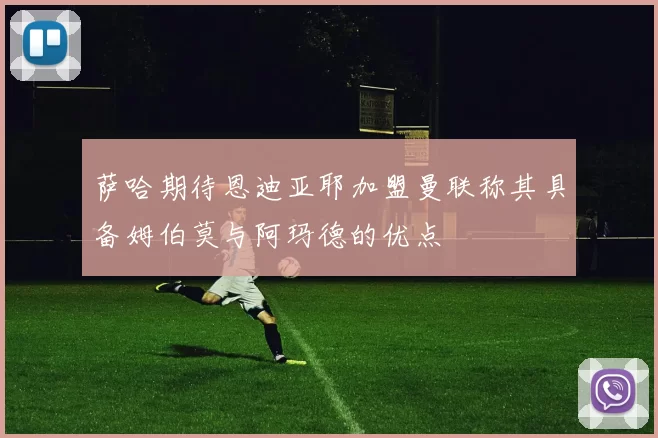 萨哈期待恩迪亚耶加盟曼联称其具备姆伯莫与阿玛德的优点