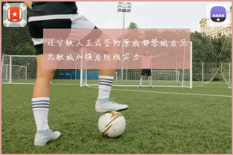 辽宁铁人正式签约原成都蓉城后卫元敏诚加强后防线实力