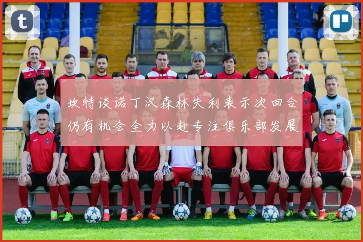 坎特谈诺丁汉森林失利表示次回合仍有机会全力以赴专注俱乐部发展