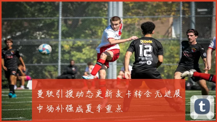 曼联引援动态更新麦卡转会无进展中场补强成夏季重点