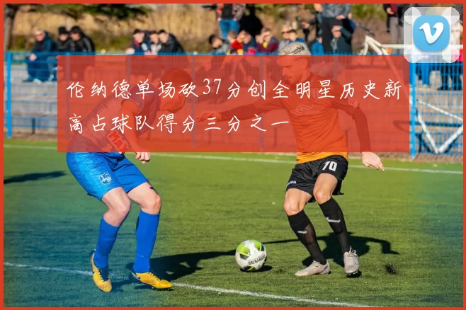 伦纳德单场砍37分创全明星历史新高占球队得分三分之一