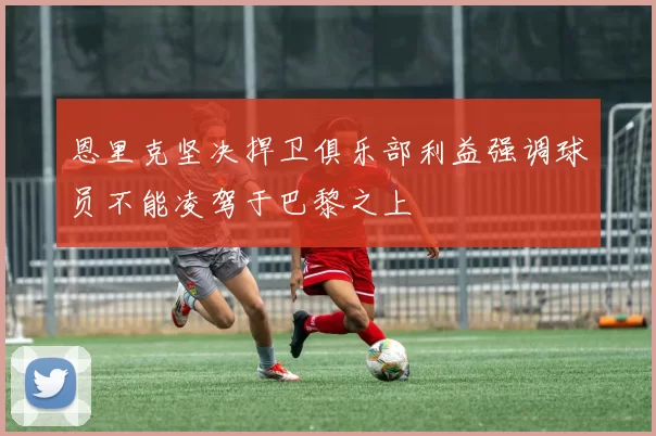 恩里克坚决捍卫俱乐部利益强调球员不能凌驾于巴黎之上