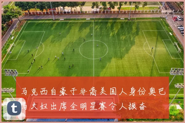 马克西自豪于非裔美国人身份奥巴马夫妇出席全明星赛令人振奋