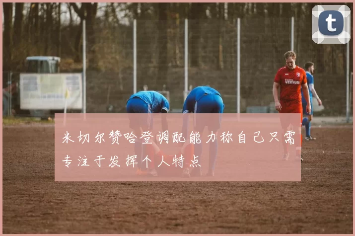 米切尔赞哈登调配能力称自己只需专注于发挥个人特点